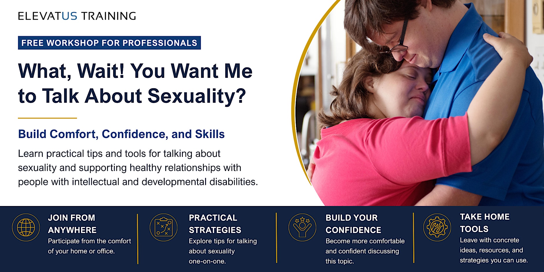 Elevatus Training live, online training, “What, Wait! You Want Me to Talk About Sexuality,” for professionals who work with people with intellectual and developmental disabilities. There is a man and a woman with down syndrome hugging each other. Elevatus Training live, online training, “What, Wait! You Want Me to Talk About Sexuality,” for professionals who work with people with intellectual and developmental disabilities. There is a man and a woman with down syndrome hugging each other.